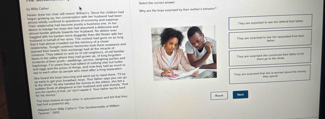 Select the correct answer.
by Willa Cather
Hester drew her chair still nearer William's. Since the children had Why are the boys surprised by their mother's behavior?
begun growing up, her conversation with her husband had been
almost wholly confined to questions of economy and expense.
Their relationship had become purely a business one. In her
desire to indulge her boys she had assumed a defensive andThey are surprised to see her defend their father.
almost hostile attitude towards her husband. No debtor ever
haggled with his banker more doggedly than did Hester with her
husband in behalf of her sons. The contest had gone on so long
relationship. Tonight common memories took them unawares andThey are surprised to see her separated from their
that it had almost crowded out the memory of a closerfather.
opened their hearts; their exchange had all the miracle of
romance. They talked on and on of old neighbors, of old familiar
faces in the valley where they had grown up, of long forgotten
baptizings. For years they had talked of nothing else but butterThey are surprised she convinced their father to let
incidents of their youth—weddings, picnics, sleighing parties and
and eggs and the prices of things, and now they had as much tothem go to the show.
say to each other as people who meet after a long separation
She heard the boys returning and went out to meet them. "I'll be
up early to get your breakfast, boys. Your father says you can goThey are surprised that she is worried about the money
to the show." As she handed the money to the eldest, she felt a
you be careful of that, an' don't waste it. Your father works hardthey spend.
sudden throb of allegiance to her husband and said sharply, "And
for his money." Reset
The boys looked at each other in astonishment and felt that they
had lost a powerful ally. Next
Adapted from Willa Cather's "The Sentimentality of William
Tavener," 1900