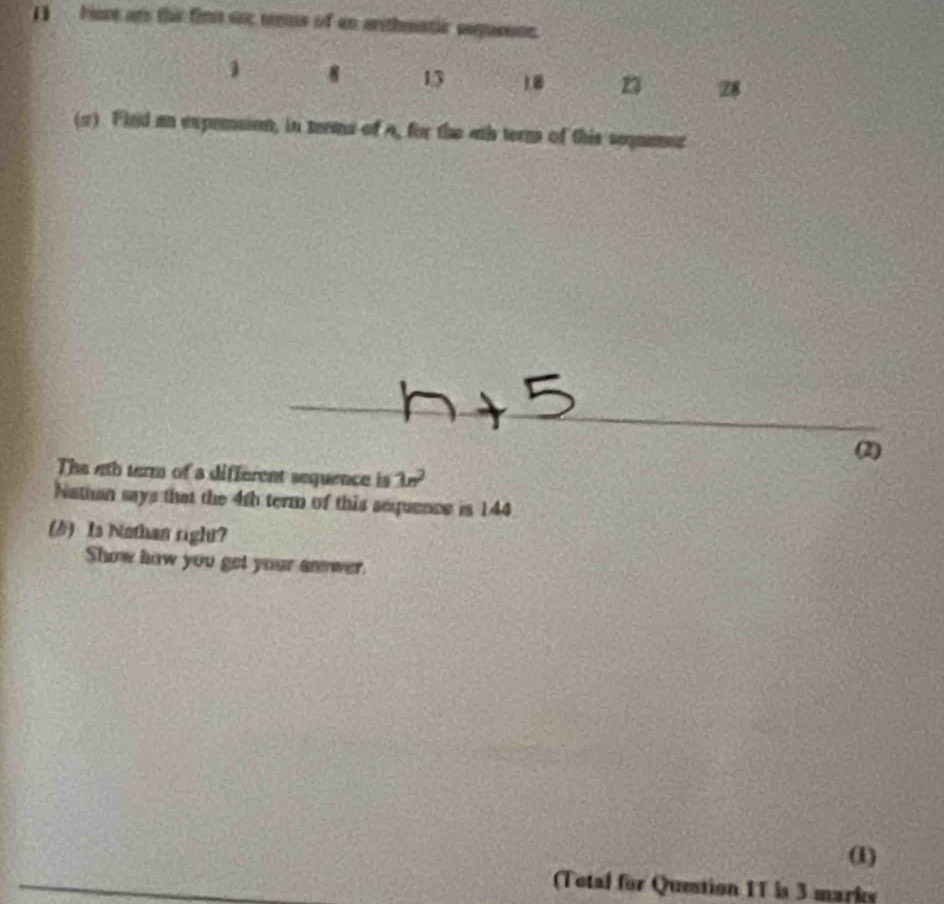() buse ars the fir soc ms of an arithmatic sequesce.
1 8 13 1. n 28
(2). Fled an expension, in terms of a, for the ahs terms of this sequamer 
(2) 
The 4th serm of a different sequence is 1n^2
Nathan says that the 4th term of this sequence is 144
() Is Nothan right? 
Show how you get your anwer. 
(1) 
(Total for Question 11 is 3 marks