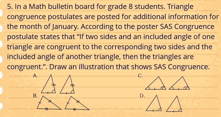 In a Math bulletin board for grade 8 students. Triangle
congruence postulates are posted for additional information for
the month of January. According to the poster SAS Congruence
postulate states that “If two sides and an included angle of one
triangle are congruent to the corresponding two sides and the
included angle of another triangle, then the triangles are
congruent.”. Draw an illustration that shows SAS Congruence.
A.
C.
D.