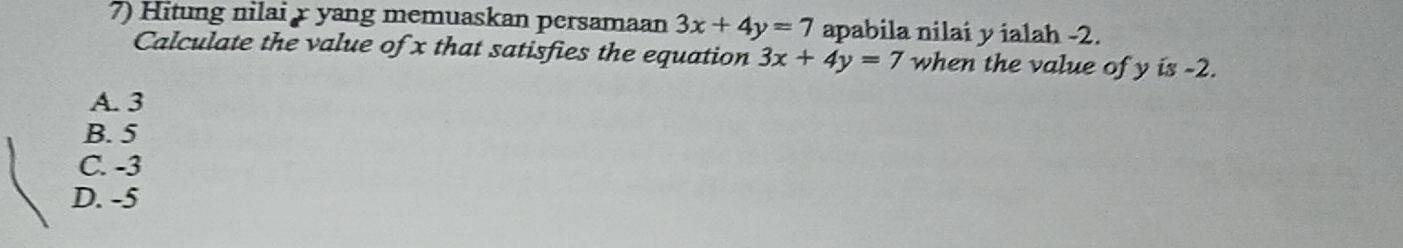 Hitung nilai r yang memuaskan persamaan 3x+4y=7 apabila nilai y ialah -2.
Calculate the value of x that satisfies the equation 3x+4y=7 when the value of y is -2.
A. 3
B. 5
C. -3
D. -5