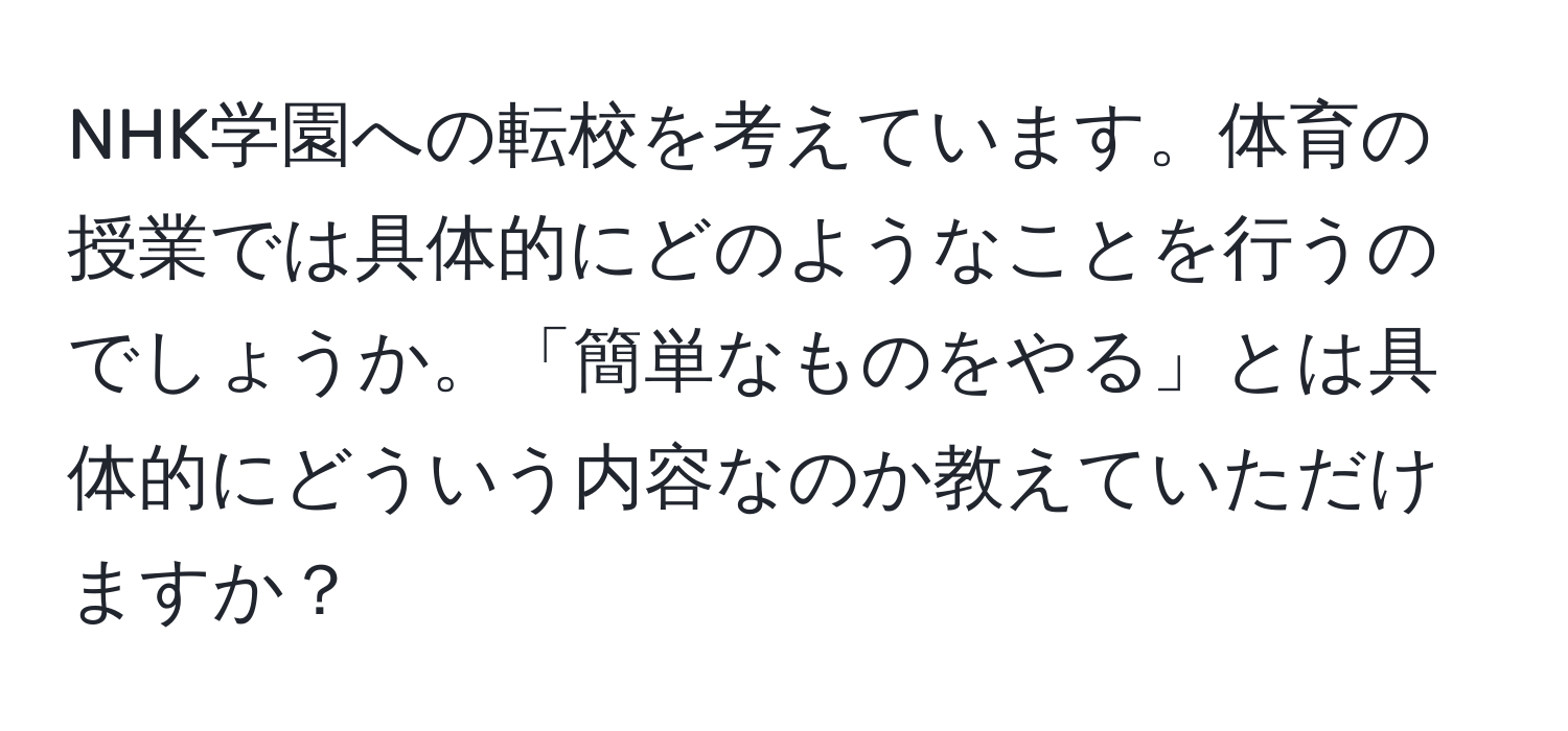 NHK学園への転校を考えています。体育の授業では具体的にどのようなことを行うのでしょうか。「簡単なものをやる」とは具体的にどういう内容なのか教えていただけますか？