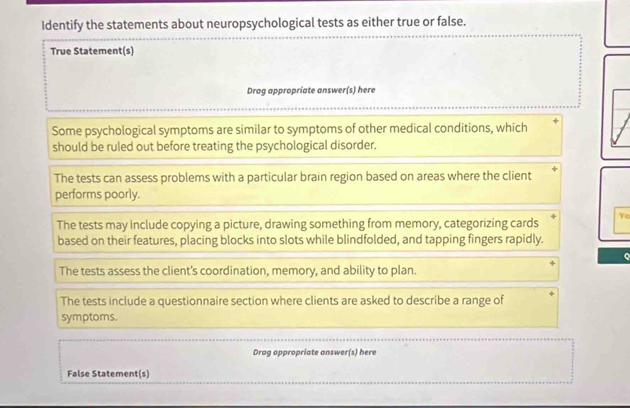 Identify the statements about neuropsychological tests as either true or false.
True Statement(s)
Drag appropriate answer(s) here
Some psychological symptoms are similar to symptoms of other medical conditions, which
should be ruled out before treating the psychological disorder.
The tests can assess problems with a particular brain region based on areas where the client
performs poorly.
Ye
The tests may include copying a picture, drawing something from memory, categorizing cards
based on their features, placing blocks into slots while blindfolded, and tapping fingers rapidly.
The tests assess the client's coordination, memory, and ability to plan.
The tests include a questionnaire section where clients are asked to describe a range of
symptoms.
Drag appropriate answer(s) here
False Statement(s)