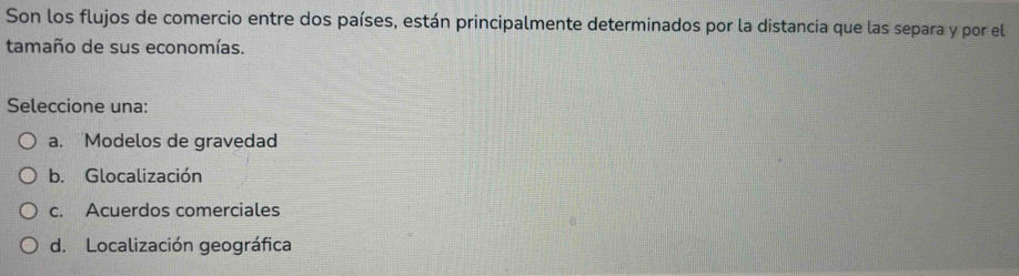 Son los flujos de comercio entre dos países, están principalmente determinados por la distancia que las separa y por el
tamaño de sus economías.
Seleccione una:
a. Modelos de gravedad
b. Glocalización
c. Acuerdos comerciales
d. Localización geográfica