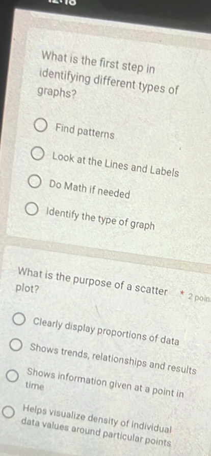 What is the first step in
identifying different types of
graphs?
Find patterns
Look at the Lines and Labels
Do Math if needed
Identify the type of graph
What is the purpose of a scatter * 2 poin
plot?
Clearly display proportions of data
Shows trends, relationships and results
Shows information given at a point in
time
Helps visualize density of individual
data values around particular points