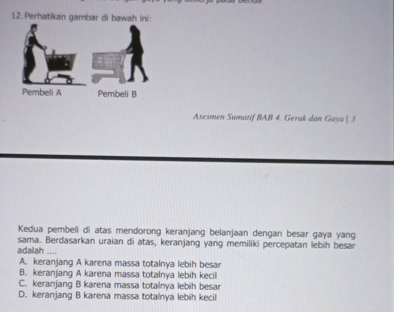 Perhatikan gambar di bawah ini:
Pembeli B
Asesmen Sumatif BAB 4. Gerak dan Gaya | 3
Kedua pembeli di atas mendorong keranjang belanjaan dengan besar gaya yang
sama. Berdasarkan uraian di atas, keranjang yang memiliki percepatan lebih besar
adalah ....
A. keranjang A karena massa totalnya lebih besar
B. keranjang A karena massa totalnya lebih kecil
C. keranjang B karena massa totalnya lebih besar
D. keranjang B karena massa totalnya lebih kecil