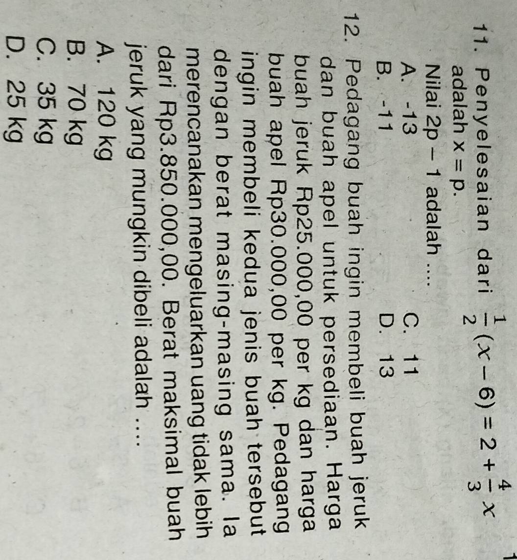 Penyelesaian dari  1/2 (x-6)=2+ 4/3 x
adalah x=p. 
Nilai 2p-1 adalah ....
A. -13 C. 11
B. -11 D. 13
12. Pedagang buah ingin membeli buah jeruk
dan buah apel untuk persediaan. Harga
buah jeruk Rp25.000,00 per kg dan harga
buah apel Rp30.000,00 per kg. Pedagang
ingin membeli kedua jenis buah tersebut .
dengan berat masing-masing sama. la
merencanakan mengeluarkan uang tidak lebih 
dari Rp3.850.000,00. Berat maksimal buah
jeruk yang mungkin dibeli adalah ....
A. 120 kg
B. 70 kg
C. 35 kg
D. 25 kg