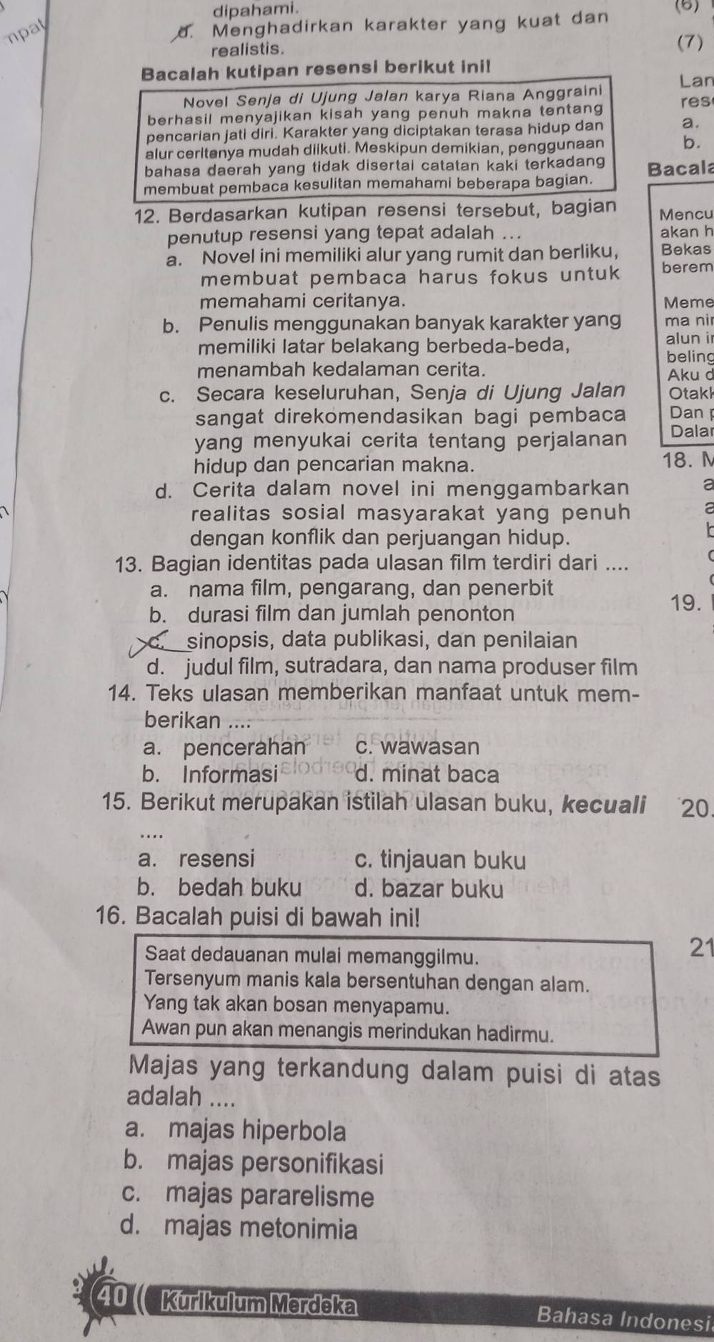 dipahami. (6)
mpat
. Menghadirkan karakter yang kuat dan
realistis. (7)
Bacalah kutipan resensi berikut ini!
Lan
Novel Senja di Ujung Jalan karya Riana Anggraini res
berhasil menyajikan kisah yang penuh makna tentang
pencarian jati diri. Karakter yang diciptakan terasa hidup dan
a.
alur ceritanya mudah diikuti. Meskipun demikian, penggunaan b.
bahasa daerah yang tidak disertai catatan kaki terkadang
membuat pembaca kesulitan memahami beberapa bagian. Bacala
12. Berdasarkan kutipan resensi tersebut, bagian Mencu
penutup resensi yang tepat adalah .. akan h
a. Novel ini memiliki alur yang rumit dan berliku, Bekas
membuat pembaca harus fokus untuk berem
memahami ceritanya. Meme
b. Penulis menggunakan banyak karakter yang ma nir
memiliki latar belakang berbeda-beda, alun i
beling
menambah kedalaman cerita. Aku d
c. Secara keseluruhan, Senja di Ujung Jalan Otakk
sangat direkomendasikan bagi pembaca Dan 
yang menyukai cerita tentang perjalanan Dalar
hidup dan pencarian makna. 18. M
d. Cerita dalam novel ini menggambarkan a
realitas sosial masyarakat yang penuh a
dengan konflik dan perjuangan hidup.
13. Bagian identitas pada ulasan film terdiri dari ....
a. nama film, pengarang, dan penerbit 19.
b. durasi film dan jumlah penonton
c. sinopsis, data publikasi, dan penilaian
d. judul film, sutradara, dan nama produser film
14. Teks ulasan memberikan manfaat untuk mem-
berikan ....
a. pencerahan c. wawasan
b. Informasi d. minat baca
15. Berikut merupakan istilah ulasan buku, kecuali 20.
...
a. resensi c. tinjauan buku
b. bedah buku d. bazar buku
16. Bacalah puisi di bawah ini!
Saat dedauanan mulai memanggilmu.
21
Tersenyum manis kala bersentuhan dengan alam.
Yang tak akan bosan menyapamu.
Awan pun akan menangis merindukan hadirmu.
Majas yang terkandung dalam puisi di atas
adalah ....
a. majas hiperbola
b. majas personifikasi
c. majas pararelisme
d. majas metonimia
40( Kurikulum Merdeka Bahasa Indonesi