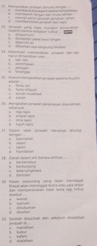 Memandikan jenazah dimulai dengan
a. membaca doa seperti ketika menyalatkan
b. membasuh tangan dan muka sendin
c. memijit perut jenazah perlahan-lahan
d. membersihkan jenazah dari nájis
13. Jenazah yang tidak mungkin dimandikan
(seperti karena terbakar) cukup .... HOTS
a. ditayamumi
b. diusapkan pakai kaus tangan
c. diperciki air
d. dibiarkan saja langsung dikafani
14. Ketentuan memandikan jenazah laki-laki
harus dimandikan oleh_
a. laki-laki
b. perempuan
c. petugas
d. tetangga
15. Hukum menyalatkan jenazah sesama muslim
adalah
a. fardu ain
b. fardu kifayah
c. sunah muakkad
d. sunah
16. Mengkafani jenazah perempuan disunahkan
sebanyak . ...
a. tiga lapis
b. empat lapis
c. lima lapis
d. tujuh lapis
17. Dalam salat jenazah harusnya ditutup
dengan_
a. basmallah
b. salam
c. takbir
d. hamdallah
18. Ziarah dalam arti bahasa artinya
a. bertamasya
b. berkunjung
c. bela sungkawa
d. bermain
19. Pesan seseorang yang telah mendapat
firasat akan meninggal dunia atau usia Ianjut
dan memperkirakan tidak lama lagi hidup 
disebut ....
a. wasiat
b. warisan
c. dikuburkan
d. dikafani
20. Setelah disucikan dan sebęlum disalatkan
jenazah di ....
a. mandikan
b. kubur
c. kafani
d. shalatkan