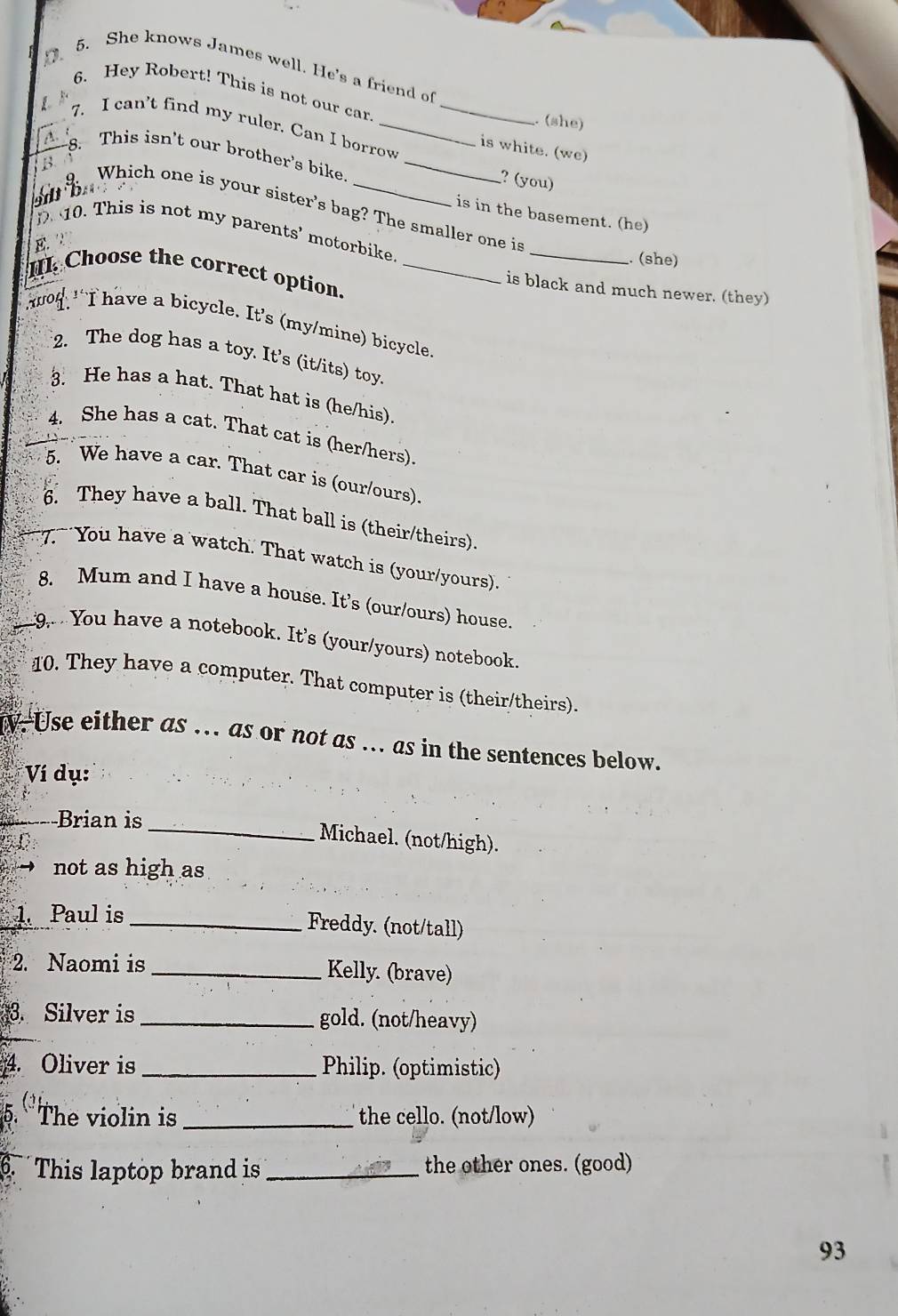 She knows James well. He's a friend of 
6. Hey Robert! This is not our car. 
(she) 
7. I can't find my ruler. Can I borrow 
is white. (we) 
A 8. This isn't our brother's bike._ 
B. 
? (you) 
ut b 
_ 
9 Which one is your sister's bag? The smaller one is 
is in the basement. (he) 
D 10. This is not my parents' motorbike 
E. 
. (she) 
III. Choose the correct option._ 
is black and much newer. (they) 
o I have a bicycle. It's (my/mine) bicycle. 
2. The dog has a toy. It's (it/its) toy. 
. He has a hat. That hat is (he/his). 
4. She has a cat. That cat is (her/hers). 
5. We have a car. That car is (our/ours). 
6. They have a ball. That ball is (their/theirs) 
7 You have a watch. That watch is (your/yours) 
8. Mum and I have a house. It's (our/ours) house. 
9 You have a notebook. It's (your/yours) notebook. 
10. They have a computer. That computer is (their/theirs). 
I. Use either as ... as or not as ... as in the sentences below. 
Ví dụ: 
Brian is _Michael. (not/high). 
not as high as 
1. Paul is _Freddy. (not/tall) 
2. Naomi is_ Kelly. (brave) 
3. Silver is _gold. (not/heavy) 
4. Oliver is _Philip. (optimistic) 
5. The violin is _the cello. (not/low) 
This laptop brand is _the other ones. (good) 
93