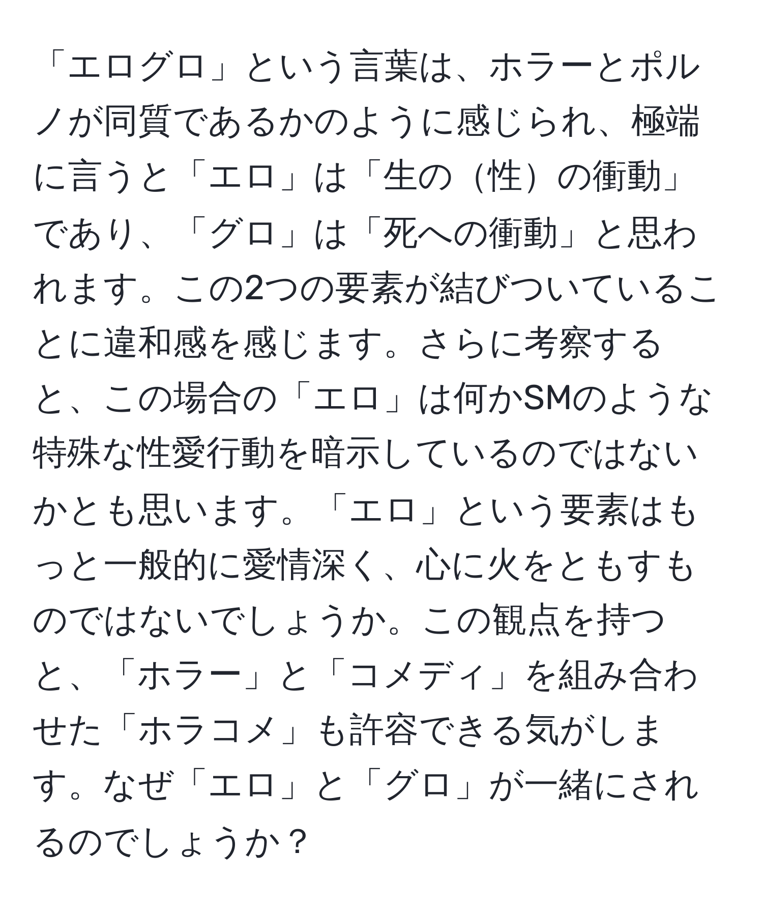 「エログロ」という言葉は、ホラーとポルノが同質であるかのように感じられ、極端に言うと「エロ」は「生の性の衝動」であり、「グロ」は「死への衝動」と思われます。この2つの要素が結びついていることに違和感を感じます。さらに考察すると、この場合の「エロ」は何かSMのような特殊な性愛行動を暗示しているのではないかとも思います。「エロ」という要素はもっと一般的に愛情深く、心に火をともすものではないでしょうか。この観点を持つと、「ホラー」と「コメディ」を組み合わせた「ホラコメ」も許容できる気がします。なぜ「エロ」と「グロ」が一緒にされるのでしょうか？