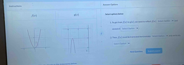 Instructions Answer Options
f(x)
g(x) Select options below 
1. To get from f(x) to g(x) , we need to reflect f(x) Select Optian and 
stretch it Select Option 
2. Then, f(x) must be translated horizontally . Select Oplion → and vertically 
Select Option 
Next Question Sulol seer 
In the statements below.