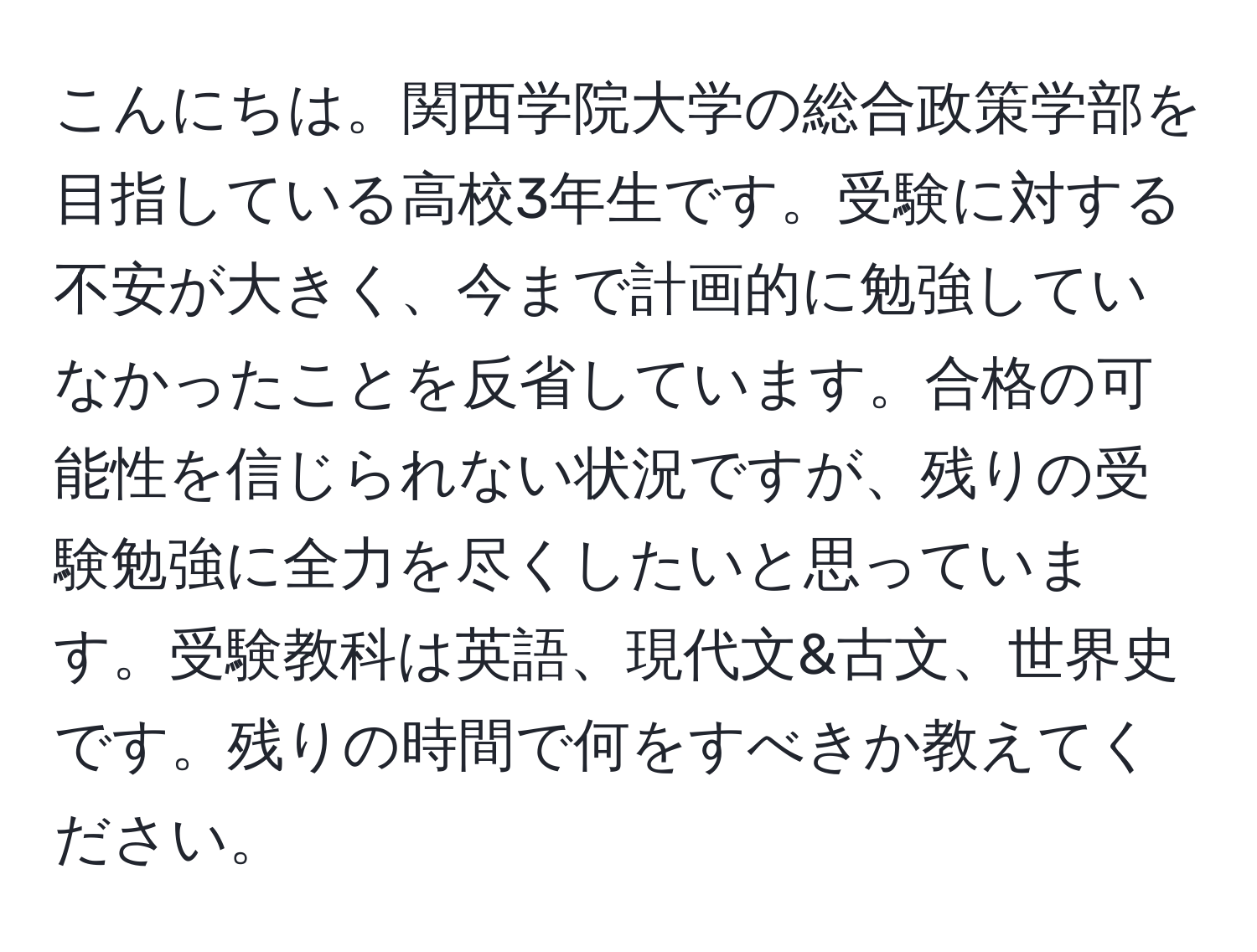 こんにちは。関西学院大学の総合政策学部を目指している高校3年生です。受験に対する不安が大きく、今まで計画的に勉強していなかったことを反省しています。合格の可能性を信じられない状況ですが、残りの受験勉強に全力を尽くしたいと思っています。受験教科は英語、現代文&古文、世界史です。残りの時間で何をすべきか教えてください。