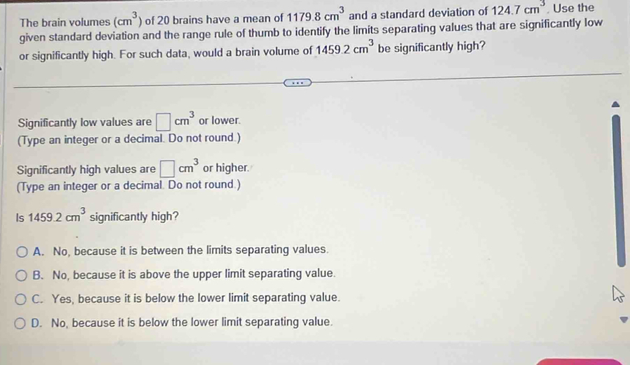 The brain volumes (cm^3) of 20 brains have a mean of 1179.8cm^3 and a standard deviation of 124.7cm^3 , Use the
given standard deviation and the range rule of thumb to identify the limits separating values that are significantly low
or significantly high. For such data, would a brain volume of 1459.2cm^3 be significantly high?
Significantly low values are □ cm^3 or lower.
(Type an integer or a decimal. Do not round.)
Significantly high values are □ cm^3 or higher.
(Type an integer or a decimal. Do not round.)
Is 1459.2cm^3 significantly high?
A. No, because it is between the limits separating values.
B. No, because it is above the upper limit separating value.
C. Yes, because it is below the lower limit separating value.
D. No, because it is below the lower limit separating value.