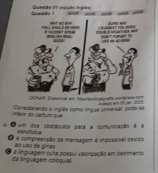 AR. Disponível em: https//politicalgraffit).wordp
Acesso em 05 jan. 2025
Considerando o inglês como língua universal, pode-se
inferir do cartum que
A um dos obstáculos para a comunicação é a
xenofobia.
O a compreensão da mensagem é impossível devido
ao uso de gírias.
O a línguagem culta possuí valorização em detrimento
da linguagem coloquial.