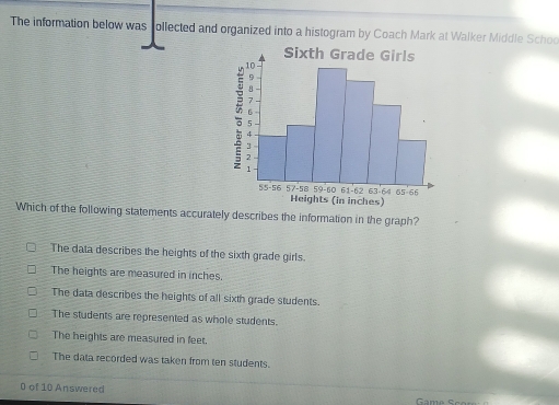 The information below was follected and organized into a histogram by Coach Mark at Walker Middle Schoo
Which of the following statements accurately describes the information in the graph?
The data describes the heights of the sixth grade girls.
The heights are measured in inches.
The data describes the heights of all sixth grade students.
The students are represented as whole students.
The heights are measured in feet.
The data recorded was taken from ten students.
0 of 10 Answered