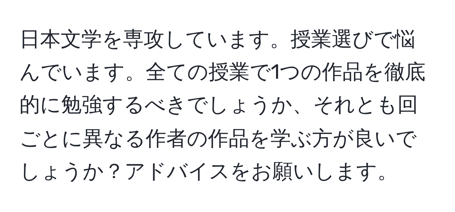 日本文学を専攻しています。授業選びで悩んでいます。全ての授業で1つの作品を徹底的に勉強するべきでしょうか、それとも回ごとに異なる作者の作品を学ぶ方が良いでしょうか？アドバイスをお願いします。