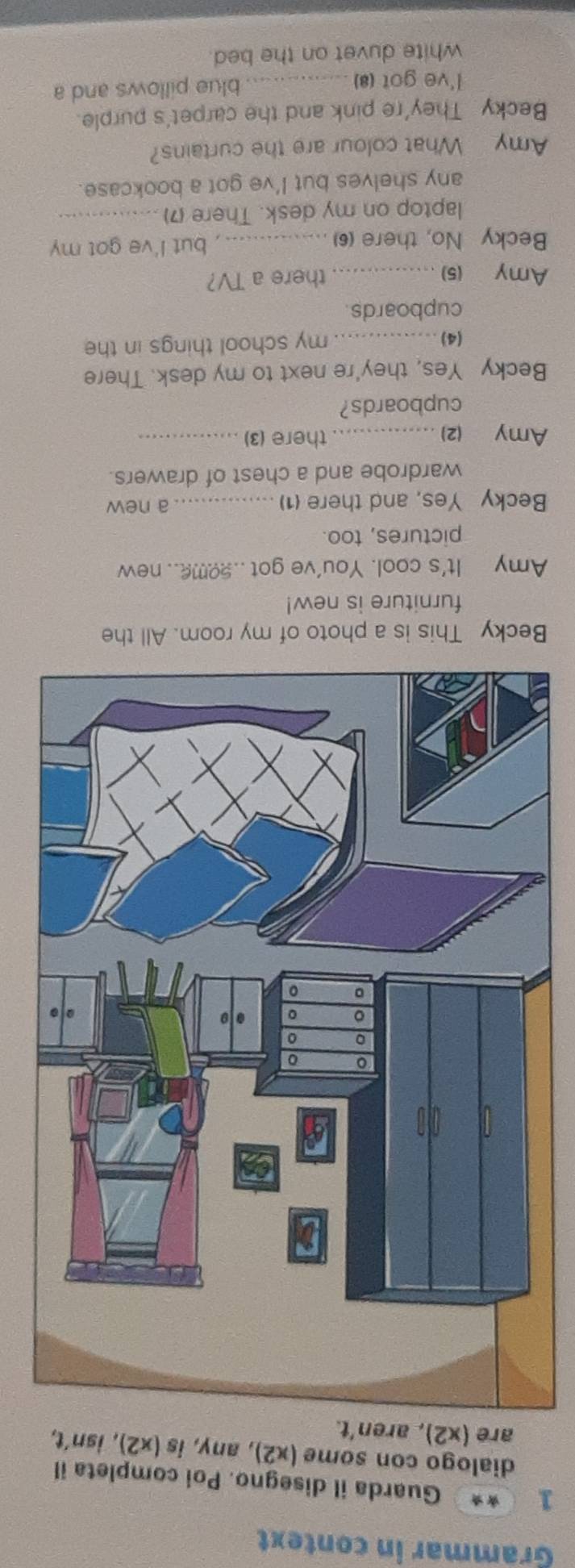 Grammar in context 
1 ** Guarda il disegno. Poi completa il 
dialogo con some (x2), any, is (x2),isn't, 
are (x2), aren't. 
Becky This is a photo of my room. All the 
furniture is new! 
Amy It's cool. You've got ..2ome.. new 
pictures, too. 
Becky Yes, and there (1) _a new 
wardrobe and a chest of drawers. 
Amy (2)_ there (3)_ 
cupboards? 
Becky Yes, they're next to my desk. There 
(4)_ my school things in the 
cupboards. 
Amy (5)_ 
there a TV? 
Becky No, there (6) _but I've got my 
laptop on my desk. There (7)_ 
any shelves but I've got a bookcase. 
Amy What colour are the curtains? 
Becky They're pink and the carpet's purple. 
I've got (8) _blue pillows and a 
white duvet on the bed.