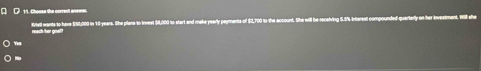 Choose the correct answer.
KristI wants to have $50,000 in 10 years. She plans to Invest $8,000 to start and make yearly payments of $2,700 to the account. She will be receiving 5.5% interest compounded quarterly on her investment. Will she
reach her goal?
Yes
No