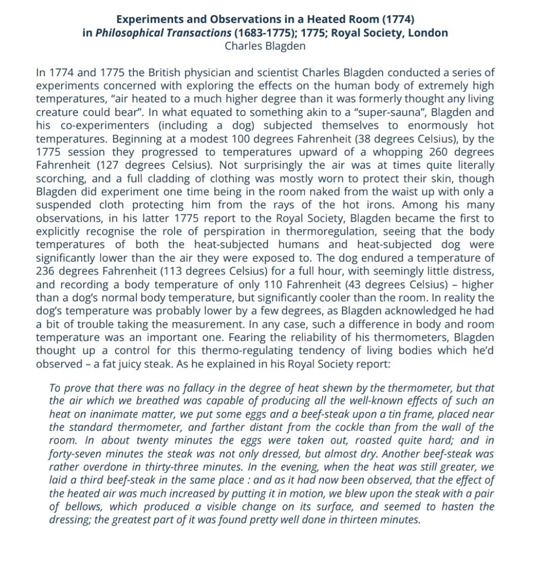 Experiments and Observations in a Heated Room (1774)
in Philosophical Transactions (1683-1775); 1775; Royal Society, London
Charles Blagden
In 1774 and 1775 the British physician and scientist Charles Blagden conducted a series of
experiments concerned with exploring the effects on the human body of extremely high
temperatures, “air heated to a much higher degree than it was formerly thought any living
creature could bear”. In what equated to something akin to a “super-sauna”', Blagden and
his co-experimenters (including a dog) subjected themselves to enormously hot
temperatures. Beginning at a modest 100 degrees Fahrenheit (38 degrees Celsius), by the
1775 session they progressed to temperatures upward of a whopping 260 degrees
Fahrenheit (127 degrees Celsius). Not surprisingly the air was at times quite literally
scorching, and a full cladding of clothing was mostly worn to protect their skin, though
Blagden did experiment one time being in the room naked from the waist up with only a
suspended cloth protecting him from the rays of the hot irons. Among his many
observations, in his latter 1775 report to the Royal Society, Blagden became the first to
explicitly recognise the role of perspiration in thermoregulation, seeing that the body
temperatures of both the heat-subjected humans and heat-subjected dog were
significantly lower than the air they were exposed to. The dog endured a temperature of
236 degrees Fahrenheit (113 degrees Celsius) for a full hour, with seemingly little distress,
and recording a body temperature of only 110 Fahrenheit (43 degrees Celsius) - higher
than a dog’s normal body temperature, but significantly cooler than the room. In reality the
dog’s temperature was probably lower by a few degrees, as Blagden acknowledged he had
a bit of trouble taking the measurement. In any case, such a difference in body and room
temperature was an important one. Fearing the reliability of his thermometers, Blagden
thought up a control for this thermo-regulating tendency of living bodies which he'd
observed - a fat juicy steak. As he explained in his Royal Society report:
To prove that there was no fallacy in the degree of heat shewn by the thermometer, but that
the air which we breathed was capable of producing all the well-known effects of such an
heat on inanimate matter, we put some eggs and a beef-steak upon a tin frame, placed near
the standard thermometer, and farther distant from the cockle than from the wall of the
room. In about twenty minutes the eggs were taken out, roasted quite hard; and in
forty-seven minutes the steak was not only dressed, but almost dry. Another beef-steak was
rather overdone in thirty-three minutes. In the evening, when the heat was still greater, we
laid a third beef-steak in the same place : and as it had now been observed, that the effect of
the heated air was much increased by putting it in motion, we blew upon the steak with a pair
of bellows, which produced a visible change on its surface, and seemed to hasten the
dressing; the greatest part of it was found pretty well done in thirteen minutes.