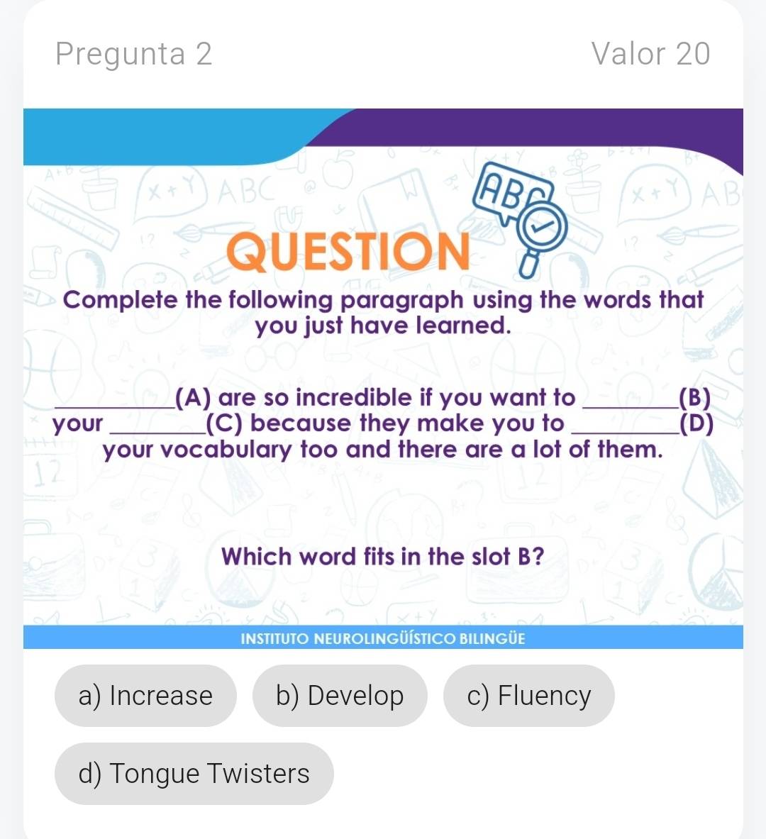 Pregunta 2 Valor 20
ABC ABP AB
I
QUESTION
Complete the following paragraph using the words that
you just have learned.
_(A) are so incredible if you want to _(B)
your _(C) because they make you to _(D)
your vocabulary too and there are a lot of them.
Which word fits in the slot B?
INSTITUTO NEUROLINGÜÍSTICO BILINGÜE
a) Increase b) Develop c) Fluency
d) Tongue Twisters