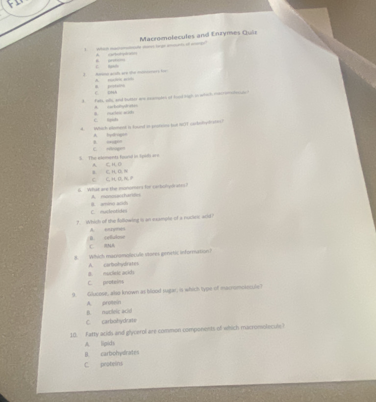 FI
Macromolecules and Enzymes Quiz
1. Which macromolecule stores large amounts of enengy?
A. carbohysdrates
B. proteins
C. lipids
2. Amino acids are the monomers for
A. nucleic arids
B. proteins
C. DNA
3. Fats, olhs, and butter are examples of food high in which macromolecule?
A. carbohydrates
B. nucleic acids
C. Epids
4. Which element is found in proteins but NOT carbohydrates?
A. hydrogen
B. oxygen
C. nitrogen
5. The elements found in lipids are
A. C, H, O
B. C, H, O, N
C. C, H, O, N, P
6. What are the monomers for carbohydrates?
A. monosaccharides
B. amino acids
C. nucleatides
7. Which of the following is an example of a nucleic acid?
A. enzymes
B. cellulose
C. RNA
8. Which macromolecule stores genetic information?
A. carbohydrates
B. nucleic acids
C. proteins
9. Glucose, also known as blood sugar, is which type of macromolecule?
A. protein
B. nucleic acid
C. carbohydrate
10. Fatty acids and glycerol are common components of which macromolecule?
A. lipids
B. carbohydrates
C. proteins