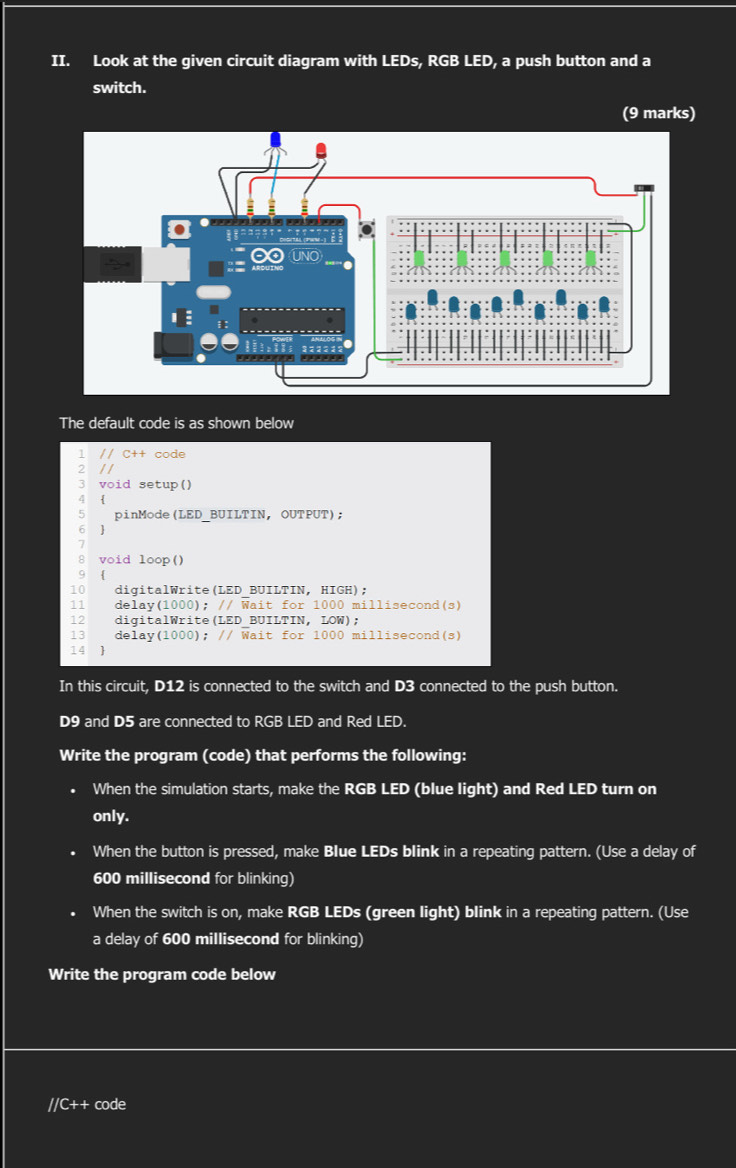 Look at the given circuit diagram with LEDs, RGB LED, a push button and a 
switch. 
(9 marks) 
The default code is as shown below 
1 // C++ code 
2 / / 
3 void setup() 
4  
5 pinMode(LED BUILTIN, OUTPUT); 
6  
8 void loop() 
9  
10 digitalWrite(LED BUILTIN, HIGH); 
11 delay(1000); // Wait for 1000 millisecond (s) 
12 digitalWrite(LED_BUILTIN, LOW); 
13 delay(1000); // Wait for 1000 millisecond (s) 
14 1
In this circuit, D12 is connected to the switch and D3 connected to the push button.
D9 and D5 are connected to RGB LED and Red LED. 
Write the program (code) that performs the following: 
When the simulation starts, make the RGB LED (blue light) and Red LED turn on 
only. 
When the button is pressed, make Blue LEDs blink in a repeating pattern. (Use a delay of
600 millisecond for blinking) 
When the switch is on, make RGB LEDs (green light) blink in a repeating pattern. (Use 
a delay of 600 millisecond for blinking) 
Write the program code below 
//C++ code