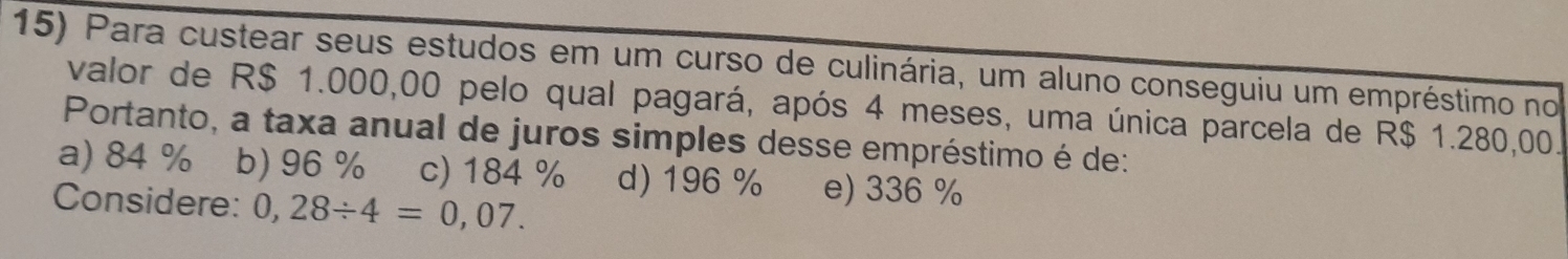 Para custear seus estudos em um curso de culinária, um aluno conseguiu um empréstimo no
valor de R$ 1.000,00 pelo qual pagará, após 4 meses, uma única parcela de R$ 1.280,00.
Portanto, a taxa anual de juros simples desse empréstimo é de:
a) 84 % b) 96 % c) 184 % d) 196 % e) 336 %
Considere: 0,28/ 4=0,07.