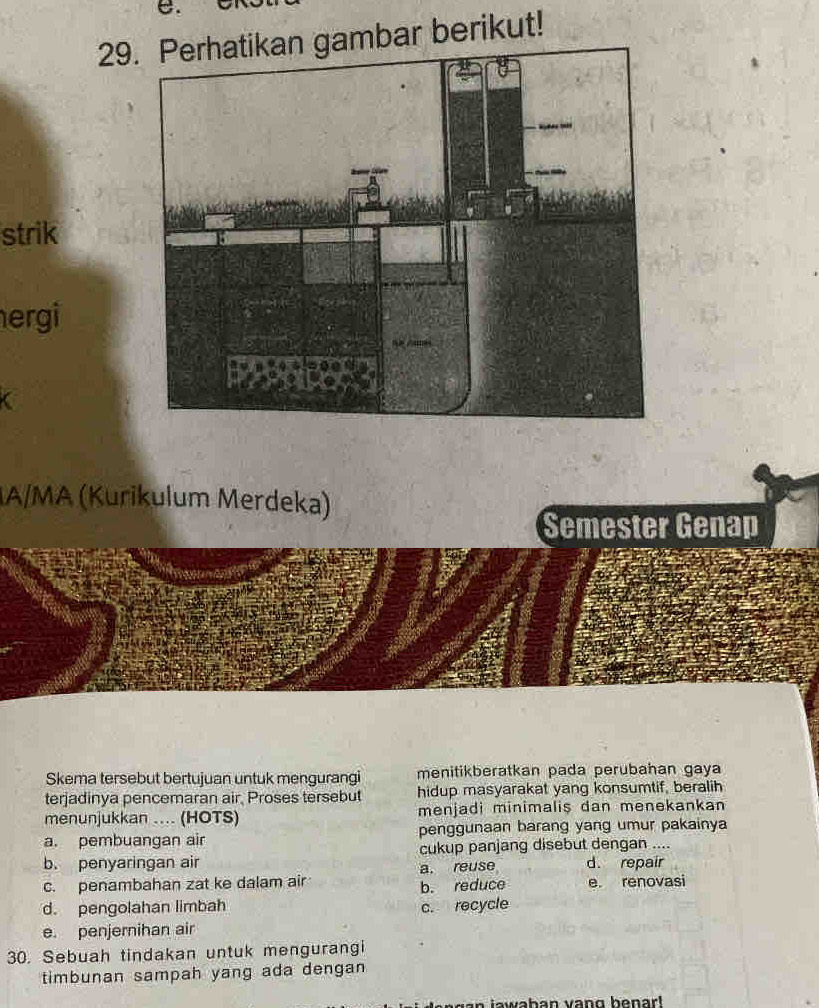 29ar berikut!
strik
ergi
IA/MA (Kurikulum Merdeka)
Semester Genap
Skema tersebut bertujuan untuk mengurangi menitikberatkan pada perubahan gaya
terjadinya pencemaran air, Proses tersebut hidup masyarakat yang konsumtif, beralih
menunjukkan .... (HOTS) menjadi minimaliş dan menekankan
a. pembuangan air penggunaan barang yang umur pakainya
b. penyaringan air cukup panjang disebut dengan ....
c. penambahan zat ke dalam air a. reuse d. repair e. renovasi
b. reduce
d. pengolahan limbah
e. penjernihan air c. recycle
30. Sebuah tindakan untuk mengurangi
timbunan sampah yang ada dengan