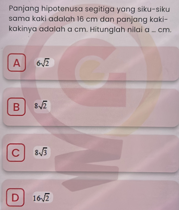 Panjang hipotenusa segitiga yang siku-siku
sama kaki adalah 16 cm dan panjang kaki-
kakinya adalah a cm. Hitunglah nilai a ... cm.
A 6sqrt(2)
B 8sqrt(2)
C 8sqrt(3)
D 16sqrt(2)