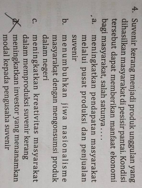 Suvenir kerang menjadi produk unggulan yang
dihasilkan masyarakat di pesisir pantai. Kondisi
tersebut dapat memberikan manfaat ekonomi
bagi masyarakat, salah satunya . . . .
a. meningkatkan pendapatan masyarakat
melalui pusat produksi dan penjualan
suvenir
b. me numbuhkan jiw a nasionalisme
masyarakat dengan mengonsumsi produk
dalam negeri
c. meningkatkan kreativitas masyarakat
dalam memproduksi suvenir kerang
dmeningkatkan investor yang menanamkan
modal kepada pengusaha suvenir