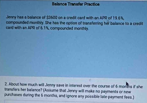 Balance Transfer Practice 
Jenny has a balance of $3600 on a credit card with an APR of 19.6%, 
compounded monthly. She has the option of transferring her balance to a credit 
card with an APR of 6.1%, compounded monthly. 
2. About how much will Jenny save in interest over the course of 6 months if she 
transfers her balance? (Assume that Jenny will make no payments or new 
purchases during the 6 months, and ignore any possible late-payment fees.)