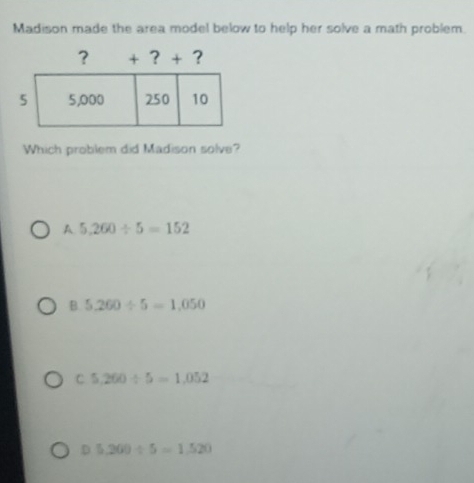 Madison made the area model below to help her solve a math problem.
Which problem did Madison solve?
A 5,260/ 5=152
B. 5,260/ 5=1,050
C 5,260/ 5=1,052
D 5.200/ 5=1.520