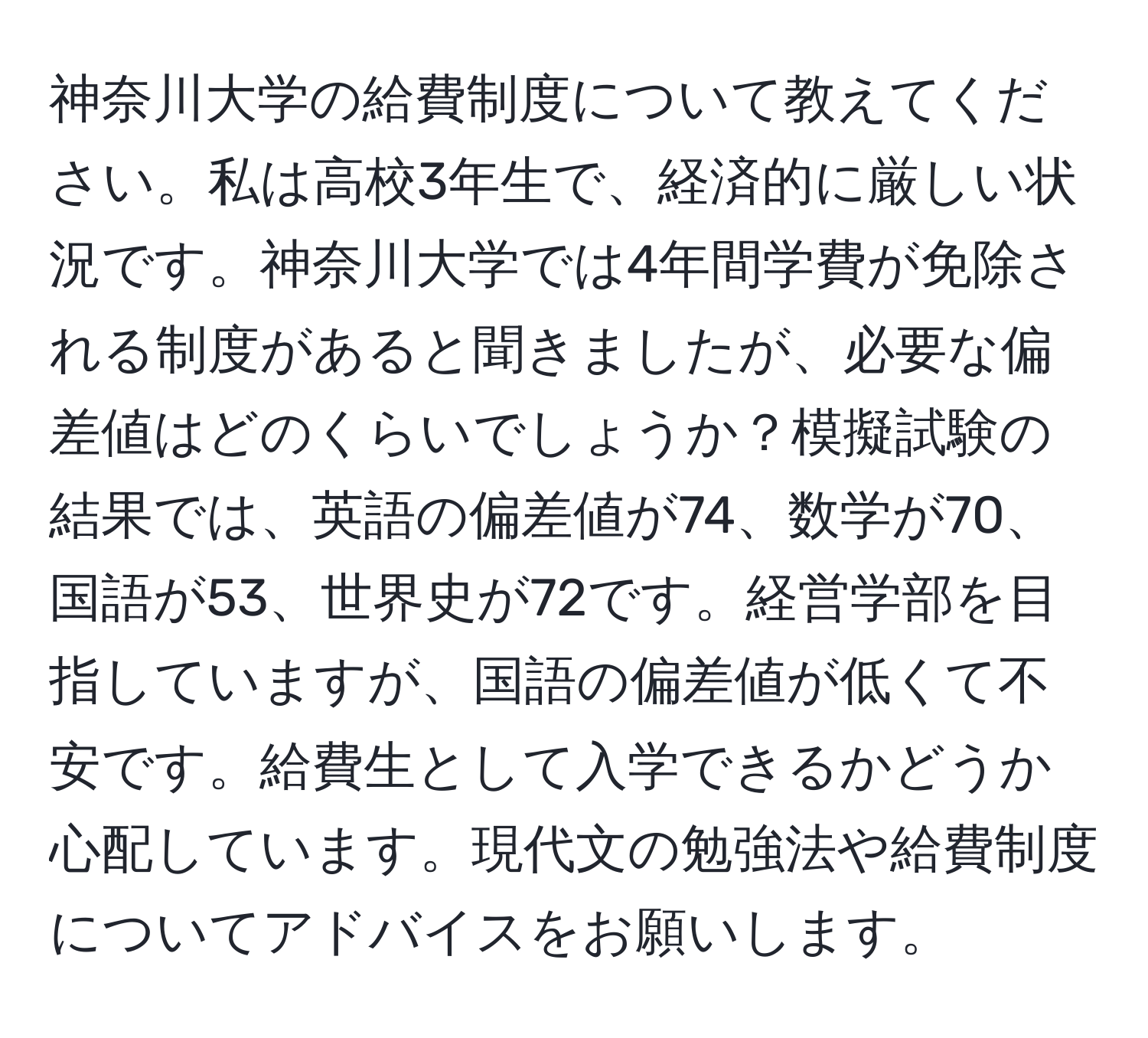 神奈川大学の給費制度について教えてください。私は高校3年生で、経済的に厳しい状況です。神奈川大学では4年間学費が免除される制度があると聞きましたが、必要な偏差値はどのくらいでしょうか？模擬試験の結果では、英語の偏差値が74、数学が70、国語が53、世界史が72です。経営学部を目指していますが、国語の偏差値が低くて不安です。給費生として入学できるかどうか心配しています。現代文の勉強法や給費制度についてアドバイスをお願いします。