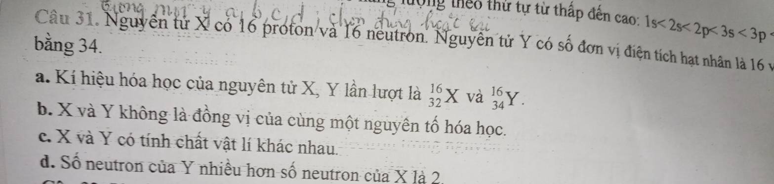 lợng theo thứ tự từ thấp đến cao: 1s<2s<2p<3s<3p
Câu 31. Nguyễn tử X có 16 proton và 16 neutron. Nguyễn tử Y có số đơn vị điện tích hạt nhân là 16 v
bằng 34.
a. Kí hiệu hóa học của nguyên tử X, Y lần lượt là _(32)^(16)X và beginarrayr 16 34endarray Y
b. X và Y không là đồng vị của cùng một nguyên tố hóa học.
c. X và Y có tính chất vật lí khác nhau.
đ. Số neutron của Y nhiều hơn số neutron của X là 2