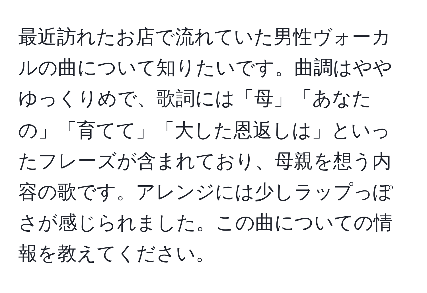 最近訪れたお店で流れていた男性ヴォーカルの曲について知りたいです。曲調はややゆっくりめで、歌詞には「母」「あなたの」「育てて」「大した恩返しは」といったフレーズが含まれており、母親を想う内容の歌です。アレンジには少しラップっぽさが感じられました。この曲についての情報を教えてください。