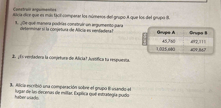 Construir argumentos
Alicia dice que es más fácil comparar los números del grupo A que los del grupo B.
1. ¿De qué manera podrías construir un argumento para
determinar si la conjetura de Alicia es verdadera?
Grupo A Grupo B
: 45,760 492,111
1,025,680 409,867
2. ¿Es verdadera la conjetura de Alicia? Justifica tu respuesta.
3. Alicia escribió una comparación sobre el grupo B usando el
lugar de las decenas de millar. Explica qué estrategia pudo
haber usado.