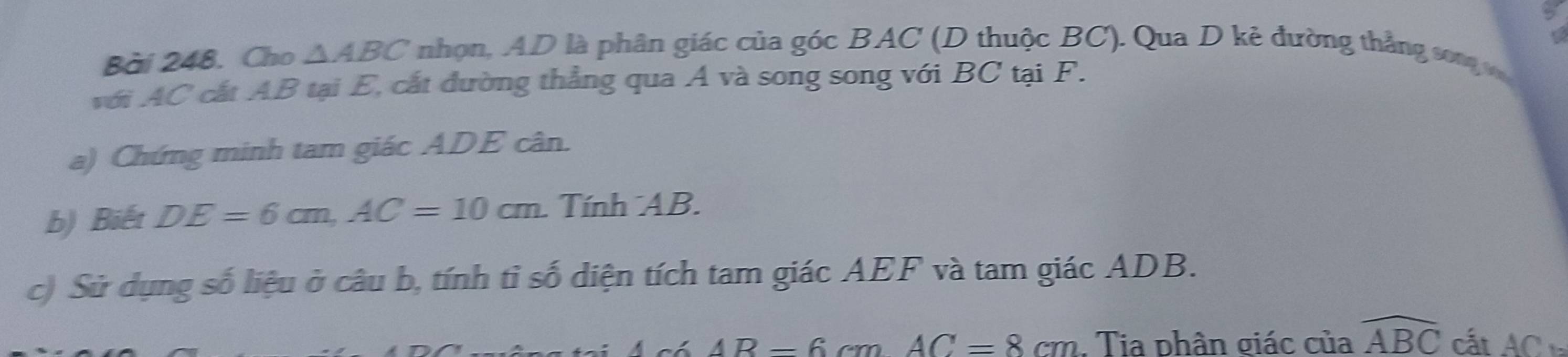 Cho △ ABC nhọn, AD là phân giác của góc BAC (D thuộc BC). Qua D kẻ đường thẳng song v 
với AC cắt AB tại E, cất đường thẳng qua Á và song song với BC tại F. 
a) Chứng minh tam giác ADE cân. 
b) Biết DE=6cm, AC=10cm. Tính AB. 
c) Sử dụng số liệu ở câu b, tính tỉ số diện tích tam giác AEF và tam giác ADB.
6AR-6cmAC=8cm. Tia phân giác của widehat ABC cất AC_1