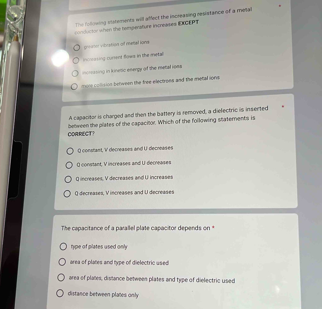 The following statements will affect the increasing resistance of a metal
conductor when the temperature increases EXCEPT
greater vibration of metal ions
increasing current flows in the metal
increasing in kinetic energy of the metal ions
more collision between the free electrons and the metal ions
A capacitor is charged and then the battery is removed, a dielectric is inserted *
between the plates of the capacitor. Which of the following statements is
CORRECT?
Q constant, V decreases and U decreases
Q constant, V increases and U decreases
Q increases, V decreases and U increases
Q decreases, V increases and U decreases
The capacitance of a parallel plate capacitor depends on *
type of plates used only
area of plates and type of dielectric used
area of plates, distance between plates and type of dielectric used
distance between plates only
