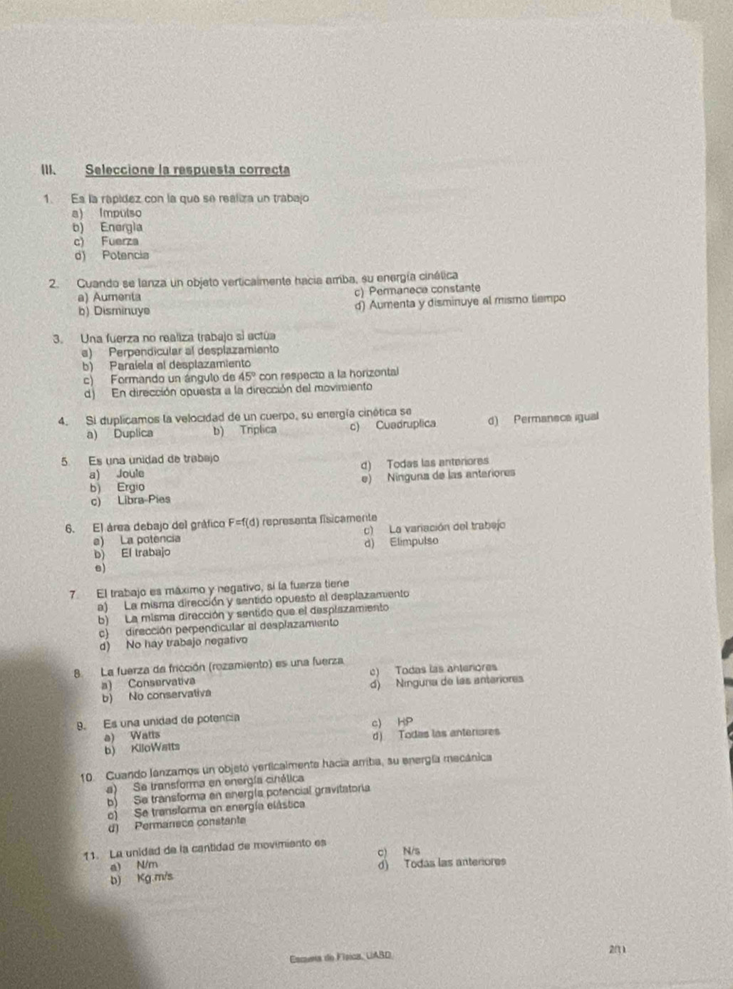 Seleccione la respuesta correcta
1. Es la rapídez con la que se realiza un trabajo
a) Impulso
b) Energla
c) Fuerza
d) Potencia
2. Cuando se lanza un objeto verticalmente hacia amba, su energía cinélica
a) Aumenta
c) Permanece constante
b) Disminuye d) Aumenta y disminuye al mismo tiempo
3. Una fuerza no realiza trabajo sí actúa
e) Perpendícular al desplazamiento
b) Paraíela al desplazamiento
c) Formando un ángulo de 45° con respecto a la horizontal
d) En dirección opuesta a la dirección del movimiento
4. Si duplicamos la velocidad de un cuerpo, su energía cinética se
a) Duplica b) Triplica c) Cuadruplica d) Permanece igual
5. Es una unidad de trabajo
a) Joule d) Todas las anteriores
b) Ergio e) Ninguna de las anteriores
c) Libra-Pies
6. El área debajo del gráfico F=f(d) representa fisicamente
e) La potencia c) La variación del trabejo
b) El trabajo d) Elimpulso
e)
7. El trabajo es máximo y negativo, si la fuerza tiene
a) La misma dirección y sentido opuesto al desplazamiento
b) La misma dirección y sentido que el desplazamiento
c) dirección perpendicular al desplazamiento
d) No hay trabajo negativo
8 La fuerza da fricción (rozamiento) es una fuerza
a) Conservativa c) Todas las anteriores
b) No conservativa d) Ningura de las anteriores
9. Es una unidad de potencia
a) Watts c) HP
b) KiloWatts d) Todas las anteriores
10 Cuando lanzamos un objetó verticalmente hacia arriba, su energía mecánica
a) Se transforma en energía cinálica
b) Se transforma en energía pofencial gravitatoria
o) Se transforma en energía elástica
d) Permanece constante
11. La unidad de la cantidad de movimiento es
c) N/s
a) N/m
b) Kg m/s d) Todas las anteriores
20
Esmena do Física, UABD