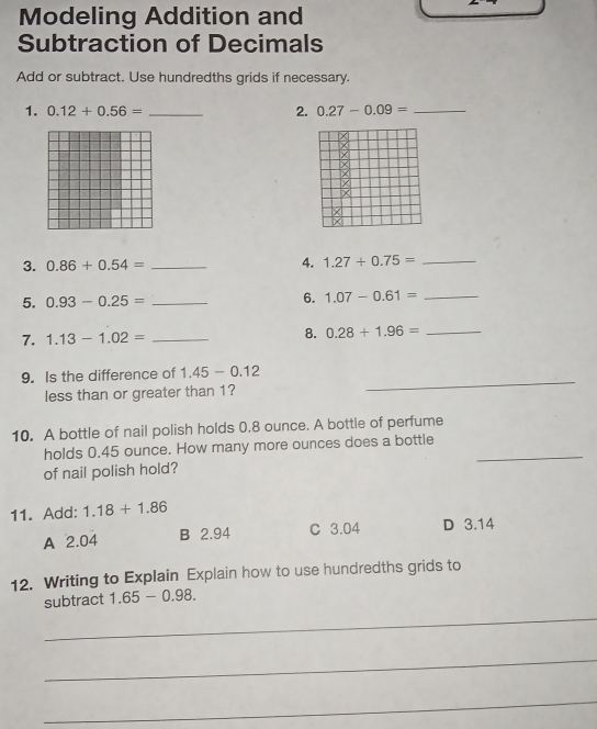 Modeling Addition and
Subtraction of Decimals
Add or subtract. Use hundredths grids if necessary.
1. 0.12+0.56= _2. 0.27-0.09= _
x
/
3. 0.86+0.54= _4. 1.27/ 0.75= _
5. 0.93-0.25= _6. 1.07-0.61= _
7. 1.13-1.02= _
8. 0.28+1.96= _
9. Is the difference of 1.45-0.12
less than or greater than 1?
_
10. A bottle of nail polish holds 0.8 ounce. A bottle of perfume
holds 0.45 ounce. How many more ounces does a bottle_
of nail polish hold?
11. Add: 1.18+1.86 D 3.14
A 2.04 B 2.94 C 3.04
12. Writing to Explain Explain how to use hundredths grids to
subtract 1.65-0.98. 
_
_
_