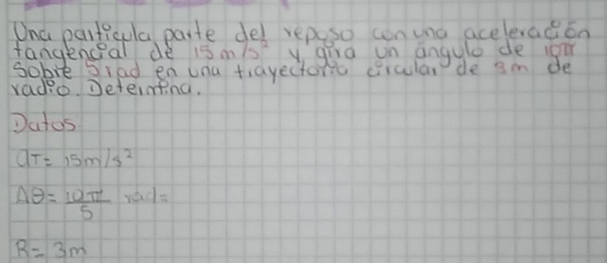 Ona particula paite del reposo conuna aceleradion 
fangenceal de 15m/s^2 ygira un angyle de ioi 
sobie Siad en una tiayectoma circular de 3m de 
radio. Deternfng, 
Datos
aT=15m/s^2
Aθ = 10π /5 rad=
R=3m