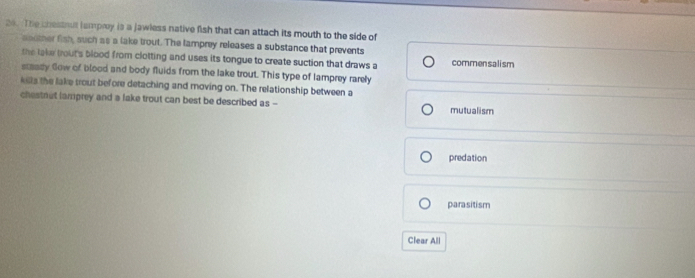 The chessout lamproy is a jawless native fish that can attach its mouth to the side of
aoother fish, such as a lake trout. The lamprey releases a substance that prevents
the lake trout's blood from clotting and uses its tongue to create suction that draws a commensalism
staady Gow of blood and body fluids from the lake trout. This type of lamprey rarely
klls the lake trout before detaching and moving on. The relationship between a
chestret lamprey and a lake trout can best be described as -- mutualism
predation
parasitism
Clear All