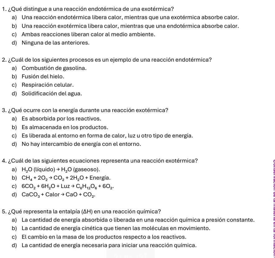 ¿Qué distingue a una reacción endotérmica de una exotérmica?
a) Una reacción endotérmica libera calor, mientras que una exotérmica absorbe calor.
b) Una reacción exotérmica libera calor, mientras que una endotérmica absorbe calor.
c) Ambas reacciones liberan calor al medio ambiente.
d) Ninguna de las anteriores.
2. ¿Cuál de los siguientes procesos es un ejemplo de una reacción endotérmica?
a) Combustión de gasolina.
b) Fusión del hielo.
c) Respiración celular.
d) Solidificación del agua.
3. ¿Qué ocurre con la energía durante una reacción exotérmica?
a) Es absorbida por los reactivos.
b) Es almacenada en los productos.
c) Es liberada al entorno en forma de calor, luz u otro tipo de energía.
d) No hay intercambio de energía con el entorno.
4. ¿Cuál de las siguientes ecuaciones representa una reacción exotérmica?
a) H_2O (líquido) to H_2O (gaseoso).
b) CH_4+2O_2to CO_2+2H_2O+ Energía.
c) 6CO_2+6H_2O+Luzto C_6H_12O_6+6O_2.
d) CaCO_3+Calorto CaO+CO_2.
5. ¿Qué representa la entalpía (ΔH) en una reacción química?
a) La cantidad de energía absorbida o liberada en una reacción química a presión constante.
b) La cantidad de energía cinética que tienen las moléculas en movimiento.
c) El cambio en la masa de los productos respecto a los reactivos.
d) La cantidad de energía necesaria para iniciar una reacción química.