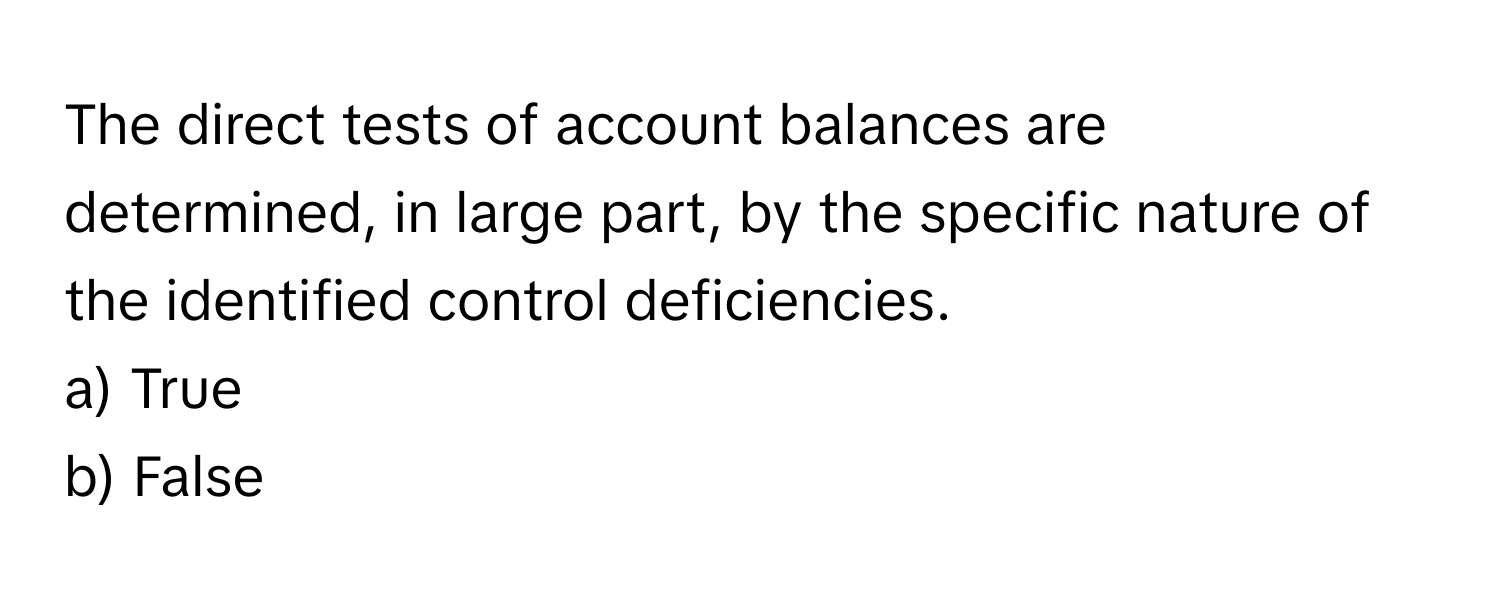 The direct tests of account balances are determined, in large part, by the specific nature of the identified control deficiencies.

a) True
b) False