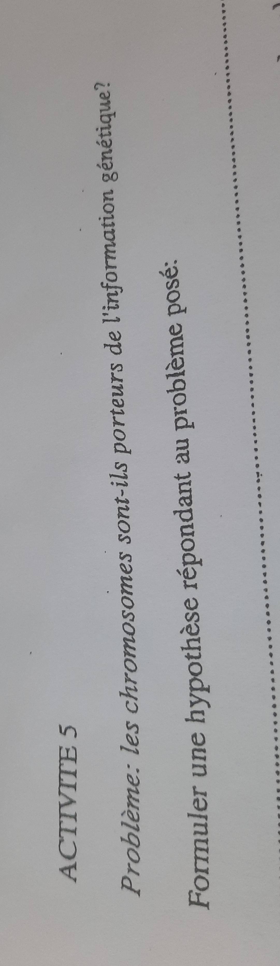 ACTIVITE 5 
Problème: les chromosomes sont-ils porteurs de l'information génétique? 
_ 
Formuler une hypothèse répondant au problème posé: