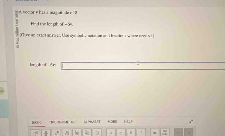 A vector v has a magnitude of 8. 
Find the length of -6v. 
(Give an exact answer. Use symbolic notation and fractions where needed.) 
length of -6v : 
0 
BASIC . TRIGONOMETRIC ALPHABET MORE HELP 
NO
□^(□)  □ /□   10^D sqrt(□ ) sqrt[3](□ ) sqrt[□](□ ) □! x y θ 。 ∞ SOL ←