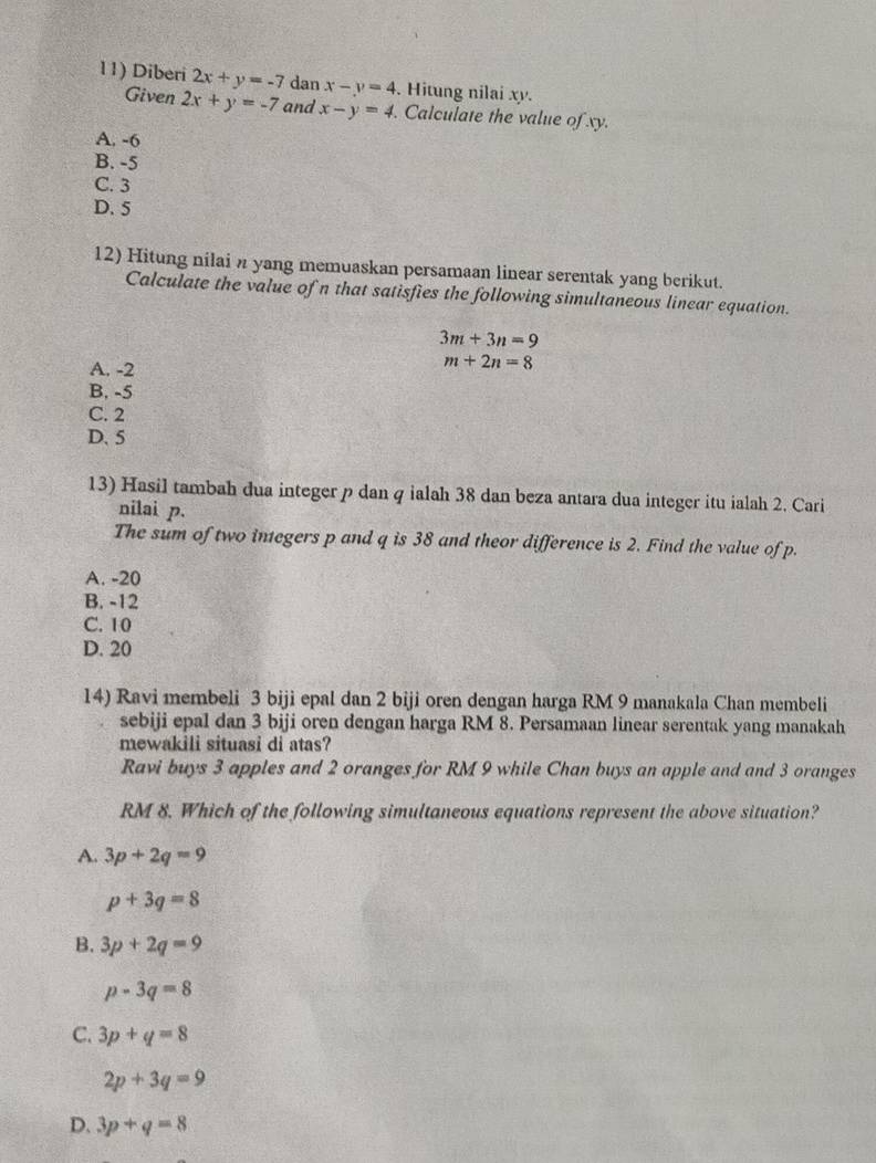 Diberi 2x+y=-7 dan x-y=4 Hitung nilai xy.
Given 2x+y=-7 and x-y=4. Calculate the value of xy.
A. -6
B. -5
C. 3
D. 5
12) Hitung nilai n yang memuaskan persamaan linear serentak yang berikut.
Calculate the value of n that satisfies the following simultaneous linear equation.
3m+3n=9
A. -2
m+2n=8
B. -5
C. 2
D. 5
13) Hasil tambah dua integer p dan q ialah 38 dan beza antara dua integer itu ialah 2. Cari
nilai p.
The sum of two integers p and q is 38 and theor difference is 2. Find the value of p.
A. -20
B. -12
C. 10
D. 20
14) Ravi membeli 3 biji epal dan 2 biji oren dengan harga RM 9 manakala Chan membeli
sebiji epal dan 3 biji oren dengan harga RM 8. Persamaan linear serentak yang manakah
mewakili situasi di atas?
Ravi buys 3 apples and 2 oranges for RM 9 while Chan buys an apple and and 3 oranges
RM 8. Which of the following simultaneous equations represent the above situation?
A. 3p+2q=9
p+3q=8
B. 3p+2q=9
p-3q=8
C. 3p+q=8
2p+3q=9
D. 3p+q=8