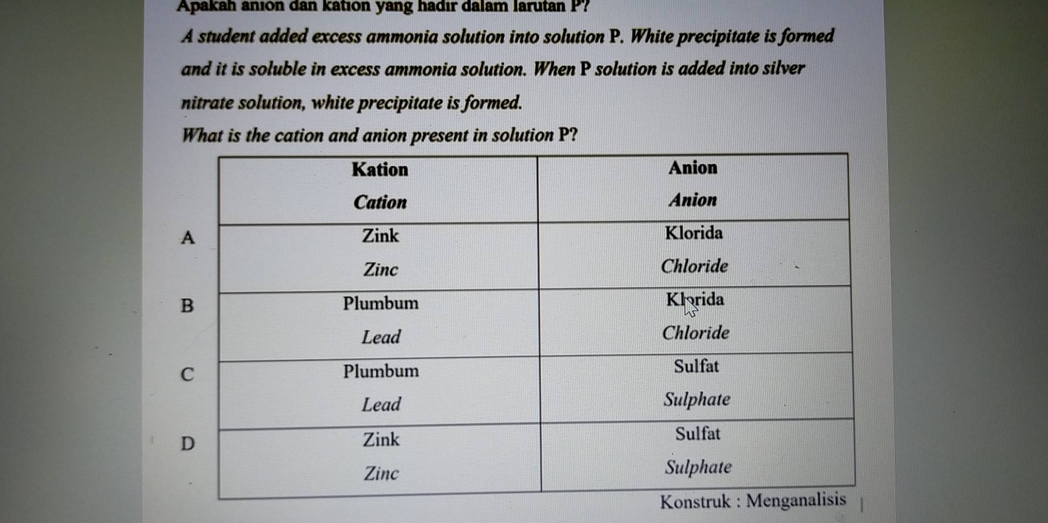 Apakah anion dan kation yang hadir dalam larutan P? 
A student added excess ammonia solution into solution P. White precipitate is formed 
and it is soluble in excess ammonia solution. When P solution is added into silver 
nitrate solution, white precipitate is formed. 
What is the cation and anion present in solution P?
K