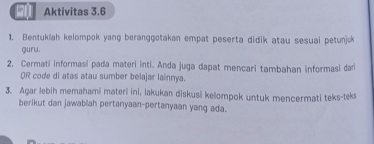 Aktivitas 3.6 
1. Bentuklah kelompok yang beranggotakan empat peserta didik atau sesuai petunjuk 
guru. 
2. Cermati informasi pada materi inti. Anda juga dapat mencari tambahan informasi dari 
QR code di atas atau sumber belajar lainnya. 
3. Agar lebih memahami materi ini, lakukan diskusi kelompok untuk mencermati teks-teks 
berikut dan jawablah pertanyaan-pertanyaan yang ada.