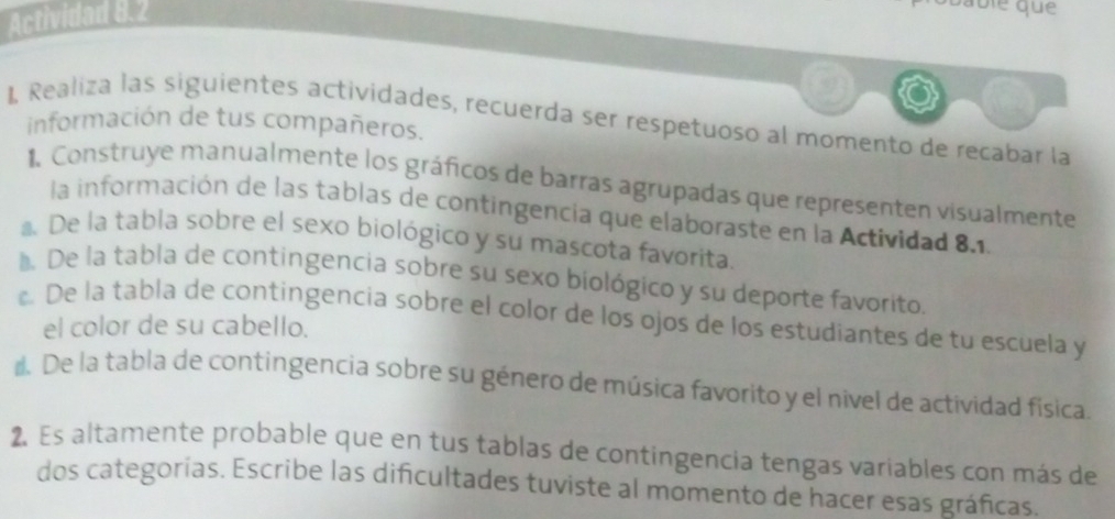 Actividad 8.2 
able que 
I Realiza las siguientes actividades, recuerda ser respetuoso al momento de recabar la 
información de tus compañeros. 
1. Construye manualmente los gráficos de barras agrupadas que representen visualmente 
la información de las tablas de contingencia que elaboraste en la Actividad 8.1, 
De la tabla sobre el sexo biológico y su mascota favorita. 
l. De la tabla de contingencia sobre su sexo biológico y su deporte favorito, 
De la tabla de contingencia sobre el color de los ojos de los estudiantes de tu escuela y 
el color de su cabello. 
* De la tabla de contingencia sobre su género de música favorito y el nivel de actividad física. 
2. Es altamente probable que en tus tablas de contingencia tengas variables con más de 
dos categorías. Escribe las dificultades tuviste al momento de hacer esas gráficas.